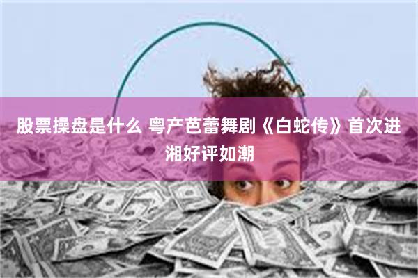 股票操盘是什么 粤产芭蕾舞剧《白蛇传》首次进湘好评如潮