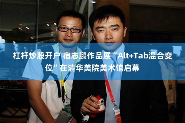 杠杆炒股开户 宿志鹏作品展“Alt+Tab混合变位”在清华美院美术馆启幕
