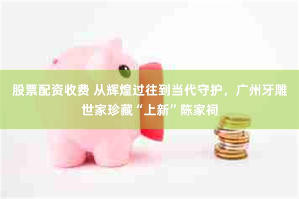 股票配资收费 从辉煌过往到当代守护，广州牙雕世家珍藏“上新”陈家祠