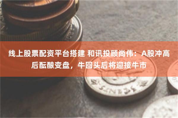 线上股票配资平台搭建 和讯投顾尚伟：A股冲高后酝酿变盘，牛回头后将迎接牛市