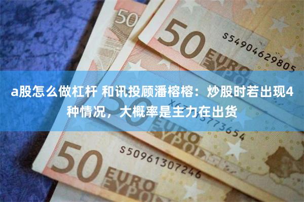 a股怎么做杠杆 和讯投顾潘榕榕：炒股时若出现4种情况，大概率是主力在出货