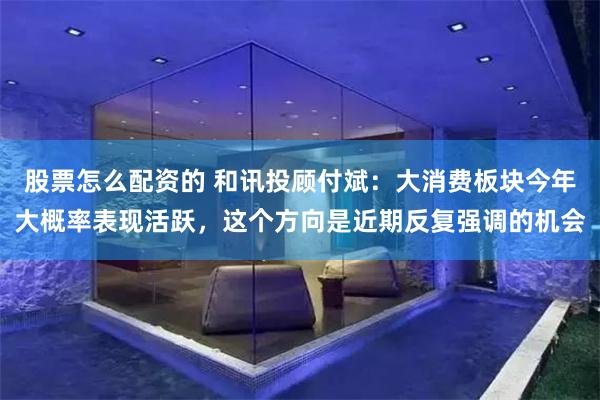 股票怎么配资的 和讯投顾付斌：大消费板块今年大概率表现活跃，这个方向是近期反复强调的机会