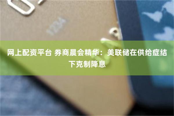 网上配资平台 券商晨会精华:美联储在供给症结下克制降息