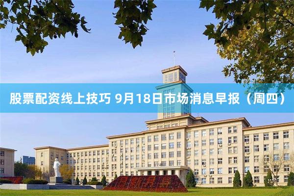 股票配资线上技巧 9月18日市场消息早报（周四）