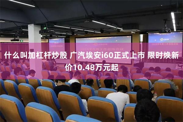 什么叫加杠杆炒股 广汽埃安i60正式上市 限时焕新价10.48万元起