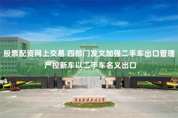 股票配资网上交易 四部门发文加强二手车出口管理 严控新车以二手车名义出口
