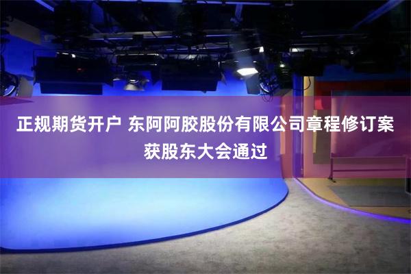 正规期货开户 东阿阿胶股份有限公司章程修订案获股东大会通过