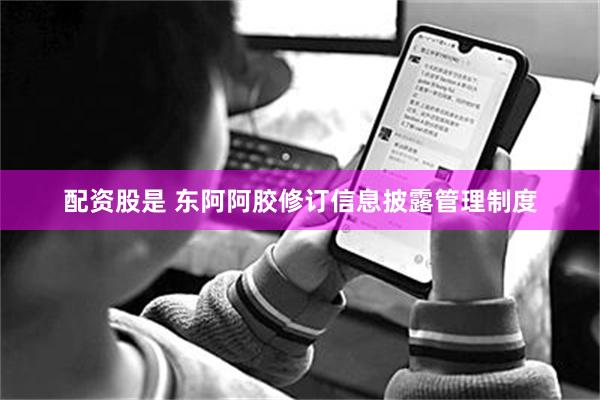 配资股是 东阿阿胶修订信息披露管理制度