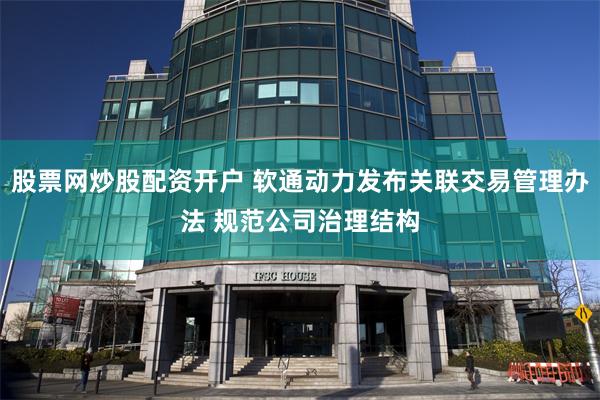 股票网炒股配资开户 软通动力发布关联交易管理办法 规范公司治理结构