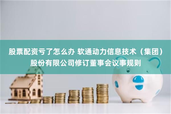 股票配资亏了怎么办 软通动力信息技术（集团）股份有限公司修订董事会议事规则