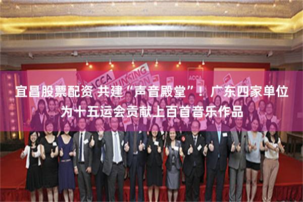 宜昌股票配资 共建“声音殿堂”！广东四家单位为十五运会贡献上百首音乐作品