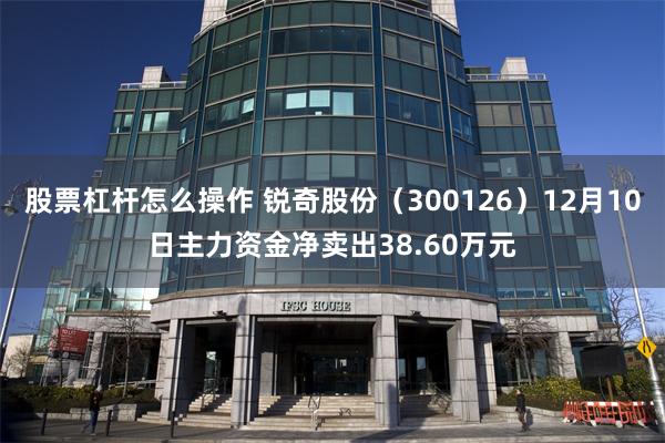股票杠杆怎么操作 锐奇股份（300126）12月10日主力资金净卖出38.60万元