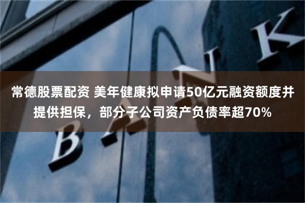 常德股票配资 美年健康拟申请50亿元融资额度并提供担保，部分子公司资产负债率超70%