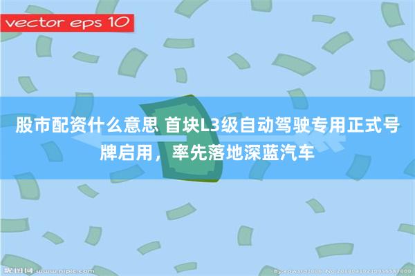 股市配资什么意思 首块L3级自动驾驶专用正式号牌启用，率先落地深蓝汽车
