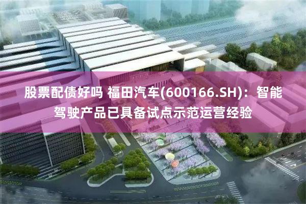 股票配债好吗 福田汽车(600166.SH)：智能驾驶产品已具备试点示范运营经验