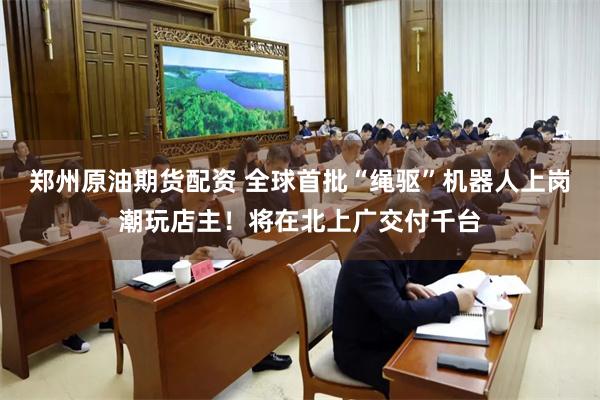 郑州原油期货配资 全球首批“绳驱”机器人上岗潮玩店主！将在北上广交付千台