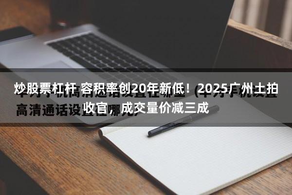 炒股票杠杆 容积率创20年新低！2025广州土拍收官，成交量价减三成