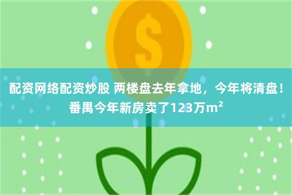 配资网络配资炒股 两楼盘去年拿地，今年将清盘！番禺今年新房卖了123万m²