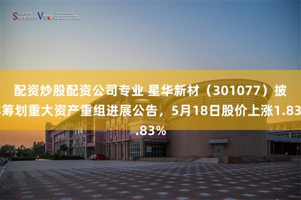 配资炒股配资公司专业 星华新材（301077）披露筹划重大资产重组进展公告，5月18日股价上涨1.83%