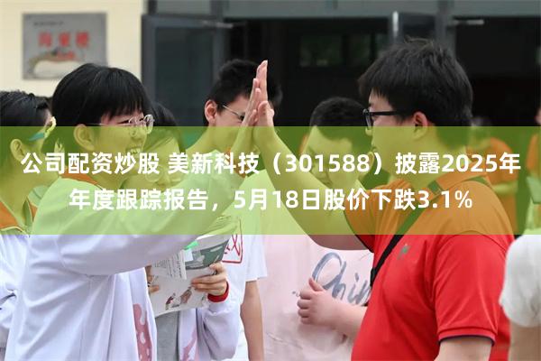公司配资炒股 美新科技（301588）披露2025年年度跟踪报告，5月18日股价下跌3.1%