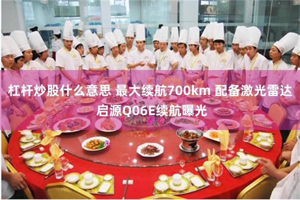 杠杆炒股什么意思 最大续航700km 配备激光雷达 启源Q06E续航曝光