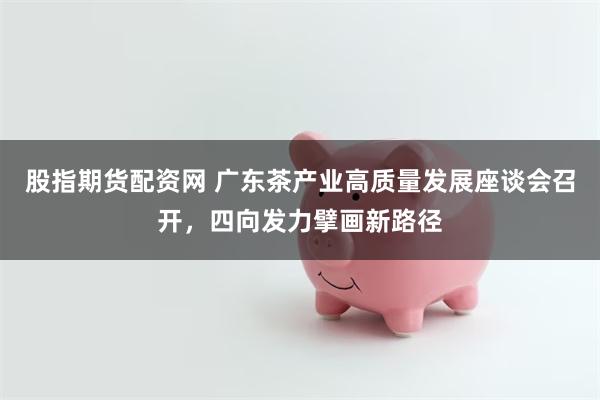 股指期货配资网 广东茶产业高质量发展座谈会召开，四向发力擘画新路径