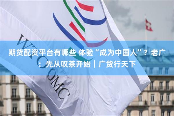 期货配资平台有哪些 体验“成为中国人”？老广：先从叹茶开始｜广货行天下