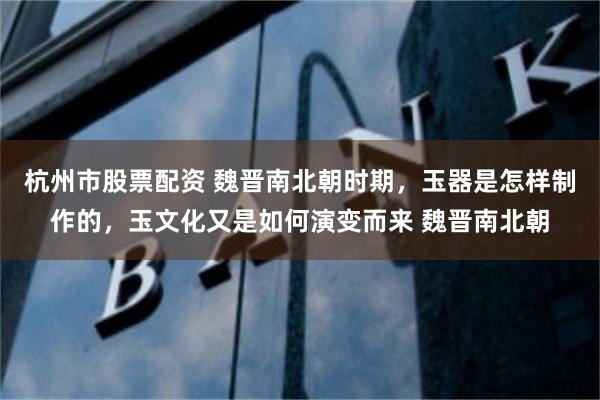 杭州市股票配资 魏晋南北朝时期，玉器是怎样制作的，玉文化又是如何演变而来 魏晋南北朝
