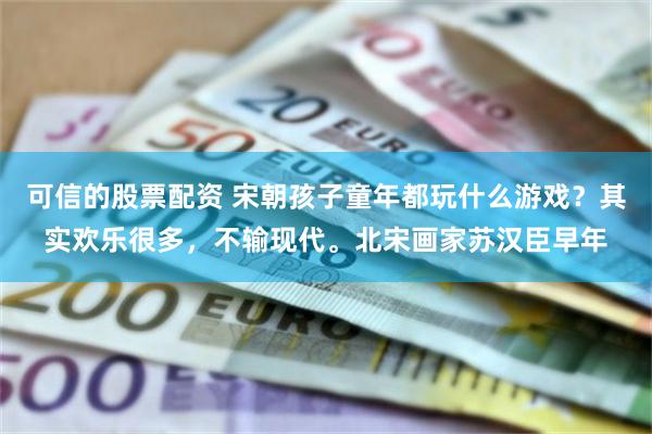 可信的股票配资 宋朝孩子童年都玩什么游戏？其实欢乐很多，不输现代。北宋画家苏汉臣早年