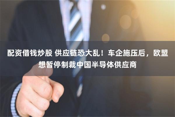 配资借钱炒股 供应链恐大乱！车企施压后，欧盟想暂停制裁中国半导体供应商