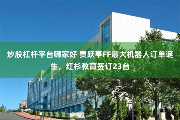 炒股杠杆平台哪家好 贾跃亭FF最大机器人订单诞生，红杉教育签订23台