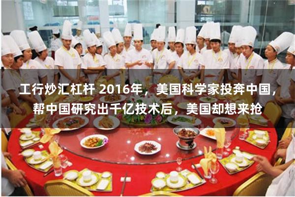 工行炒汇杠杆 2016年，美国科学家投奔中国，帮中国研究出千亿技术后，美国却想来抢