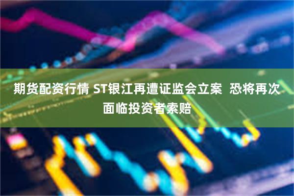 期货配资行情 ST银江再遭证监会立案  恐将再次面临投资者索赔