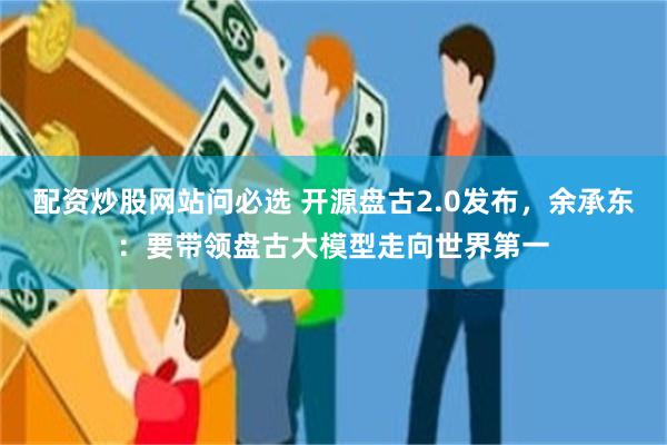 配资炒股网站问必选 开源盘古2.0发布,余承东:要带领盘古大模型走向世界第一