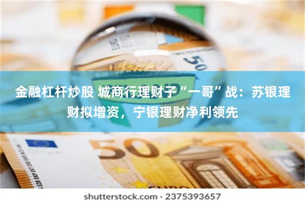 金融杠杆炒股 城商行理财子“一哥”战：苏银理财拟增资，宁银理财净利领先