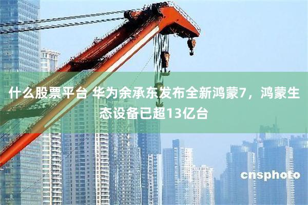 什么股票平台 华为余承东发布全新鸿蒙7，鸿蒙生态设备已超13亿台
