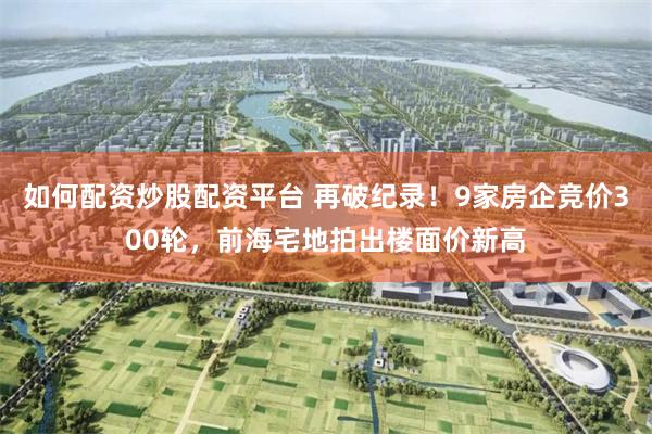 如何配资炒股配资平台 再破纪录!9家房企竞价300轮,前海宅地拍出楼面价新高