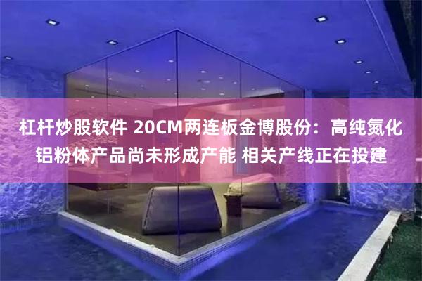 杠杆炒股软件 20CM两连板金博股份：高纯氮化铝粉体产品尚未形成产能 相关产线正在投建