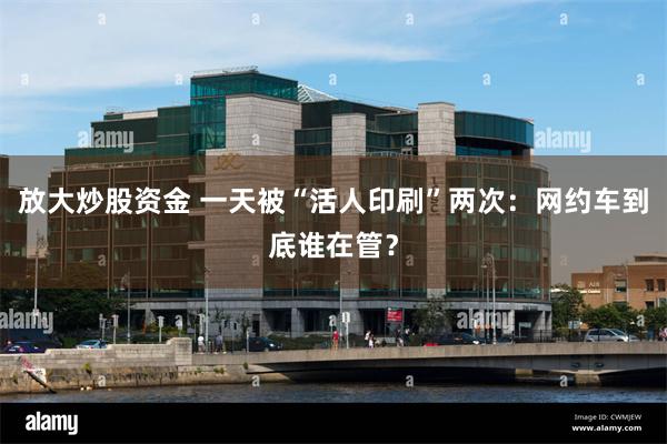 放大炒股资金 一天被“活人印刷”两次：网约车到底谁在管？