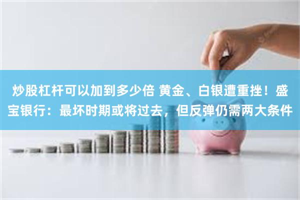 炒股杠杆可以加到多少倍 黄金、白银遭重挫！盛宝银行：最坏时期或将过去，但反弹仍需两大条件
