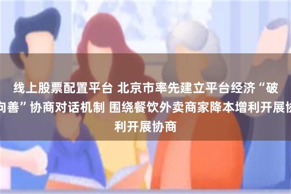 线上股票配置平台 北京市率先建立平台经济“破卷向善”协商对话机制 围绕餐饮外卖商家降本增利开展协商