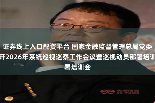证券线上入口配资平台 国家金融监督管理总局党委召开2026年系统巡视巡察工作会议暨巡视动员部署培训会