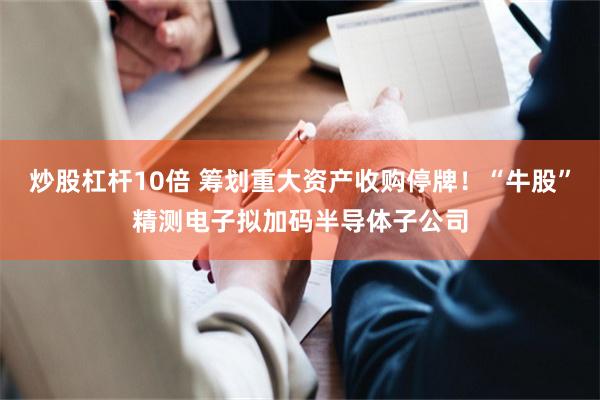 炒股杠杆10倍 筹划重大资产收购停牌!“牛股”精测电子拟加码半导体子公司