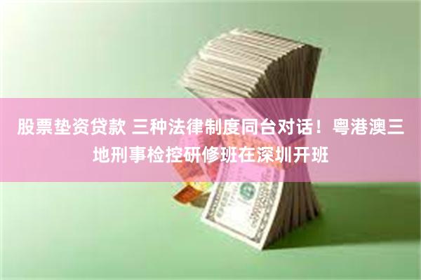 股票垫资贷款 三种法律制度同台对话！粤港澳三地刑事检控研修班在深圳开班