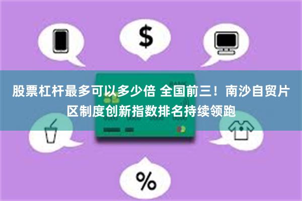 股票杠杆最多可以多少倍 全国前三！南沙自贸片区制度创新指数排名持续领跑