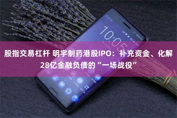 股指交易杠杆 明宇制药港股IPO:补充资金、化解28亿金融负债的“一场战役”