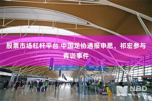 股票市场杠杆平台 中国足协通报申思、祁宏参与青训事件