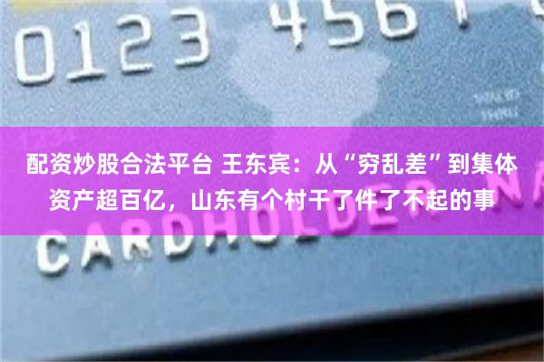 配资炒股合法平台 王东宾：从“穷乱差”到集体资产超百亿，山东有个村干了件了不起的事