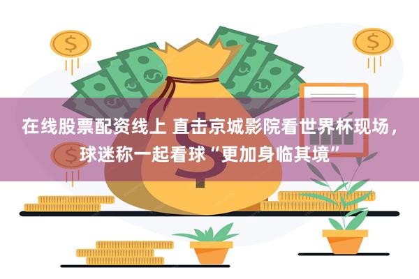 在线股票配资线上 直击京城影院看世界杯现场，球迷称一起看球“更加身临其境”