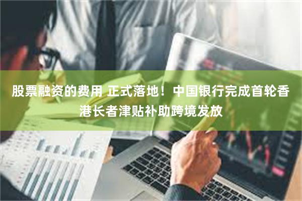 股票融资的费用 正式落地！中国银行完成首轮香港长者津贴补助跨境发放